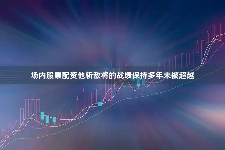 场内股票配资他斩敌将的战绩保持多年未被超越